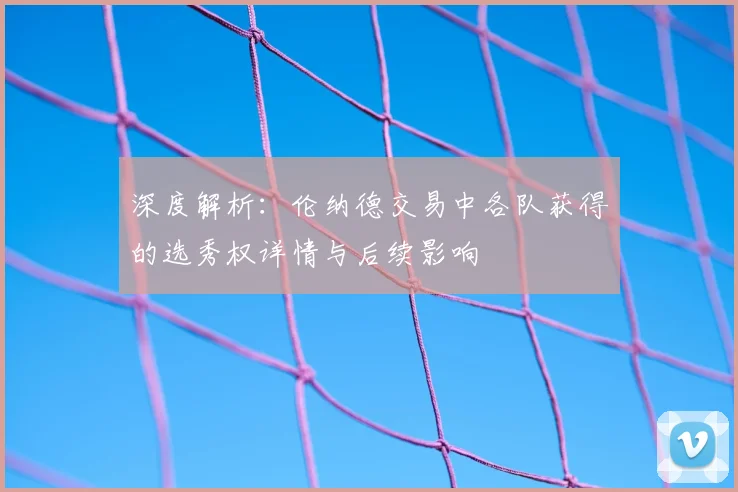 深度解析：伦纳德交易中各队获得的选秀权详情与后续影响