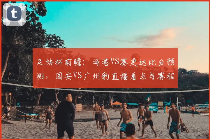 足协杯前瞻：海港VS赛更达比分预测，国安VS广州豹直播看点与赛程分析